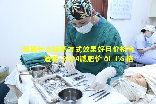 到底什么减肥方式效果好且价格合适呢-2024减肥价 🐼 格 🦁 探讨